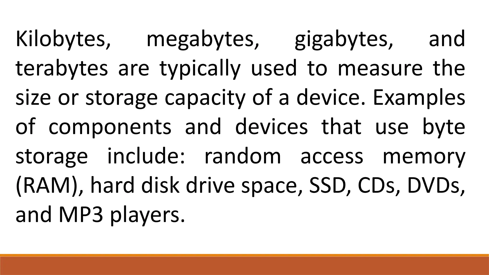 Kilobytes, megabytes, gigabytes, and
terabytes are typically used to measure the
size or storage capacity of a device. Examples
of components and devices that use byte
storage include: random access memory
(RAM), hard disk drive space, SSD, CDs, DVDs,
and MP3 players.
 