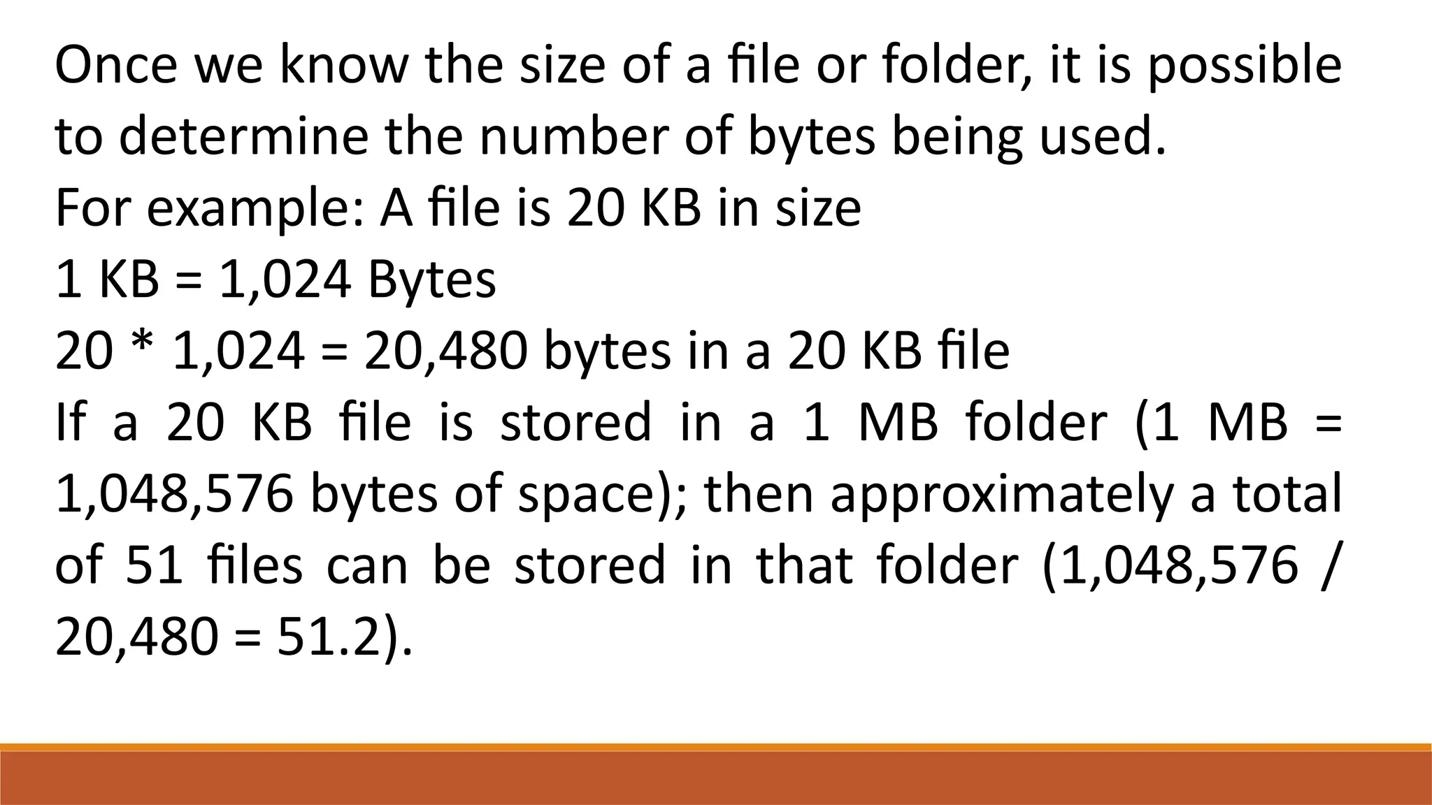 Once we know the size of a file or folder, it is possible
to determine the number of bytes being used.
For example: A file is 20 KB in size
1 KB = 1,024 Bytes
20 * 1,024 = 20,480 bytes in a 20 KB file
If a 20 KB file is stored in a 1 MB folder (1 MB =
1,048,576 bytes of space); then approximately a total
of 51 files can be stored in that folder (1,048,576 /
20,480 = 51.2).
 