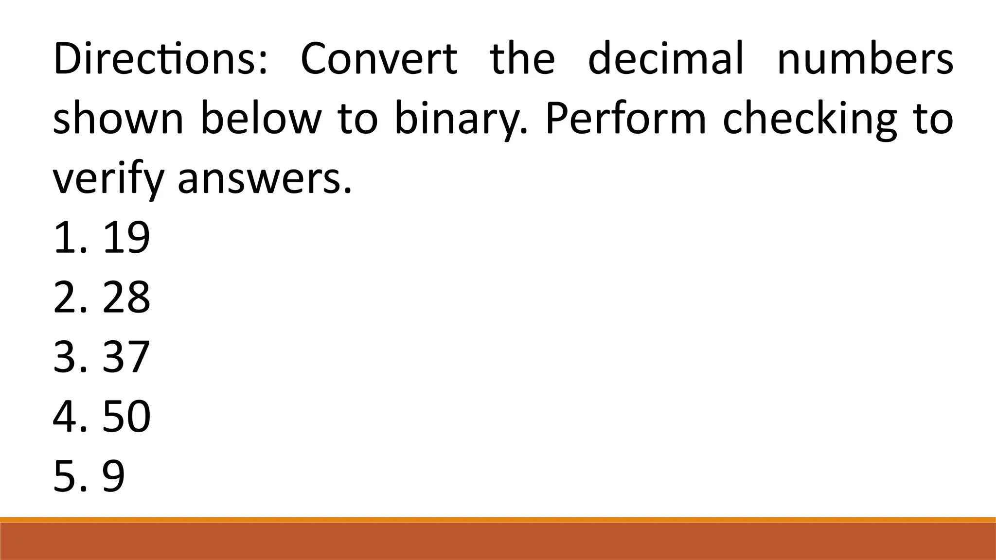 Directions: Convert the decimal numbers
shown below to binary. Perform checking to
verify answers.
1. 19
2. 28
3. 37
4. 50
5. 9
 