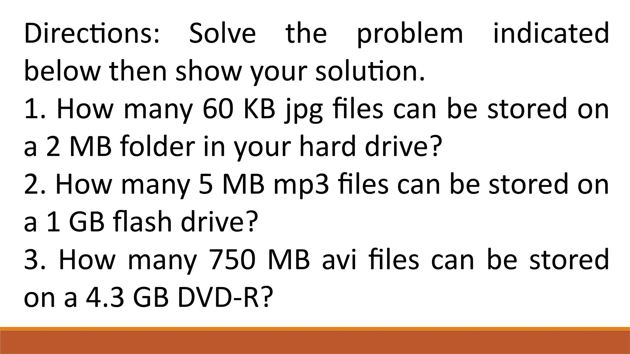 Directions: Solve the problem indicated
below then show your solution.
1. How many 60 KB jpg files can be stored on
a 2 MB folder in your hard drive?
2. How many 5 MB mp3 files can be stored on
a 1 GB flash drive?
3. How many 750 MB avi files can be stored
on a 4.3 GB DVD-R?
 