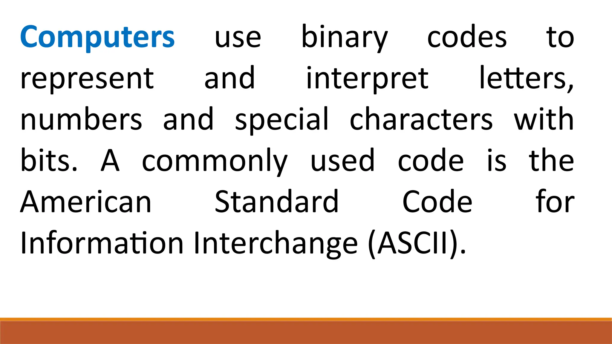 Computers use binary codes to
represent and interpret letters,
numbers and special characters with
bits. A commonly used code is the
American Standard Code for
Information Interchange (ASCII).
 