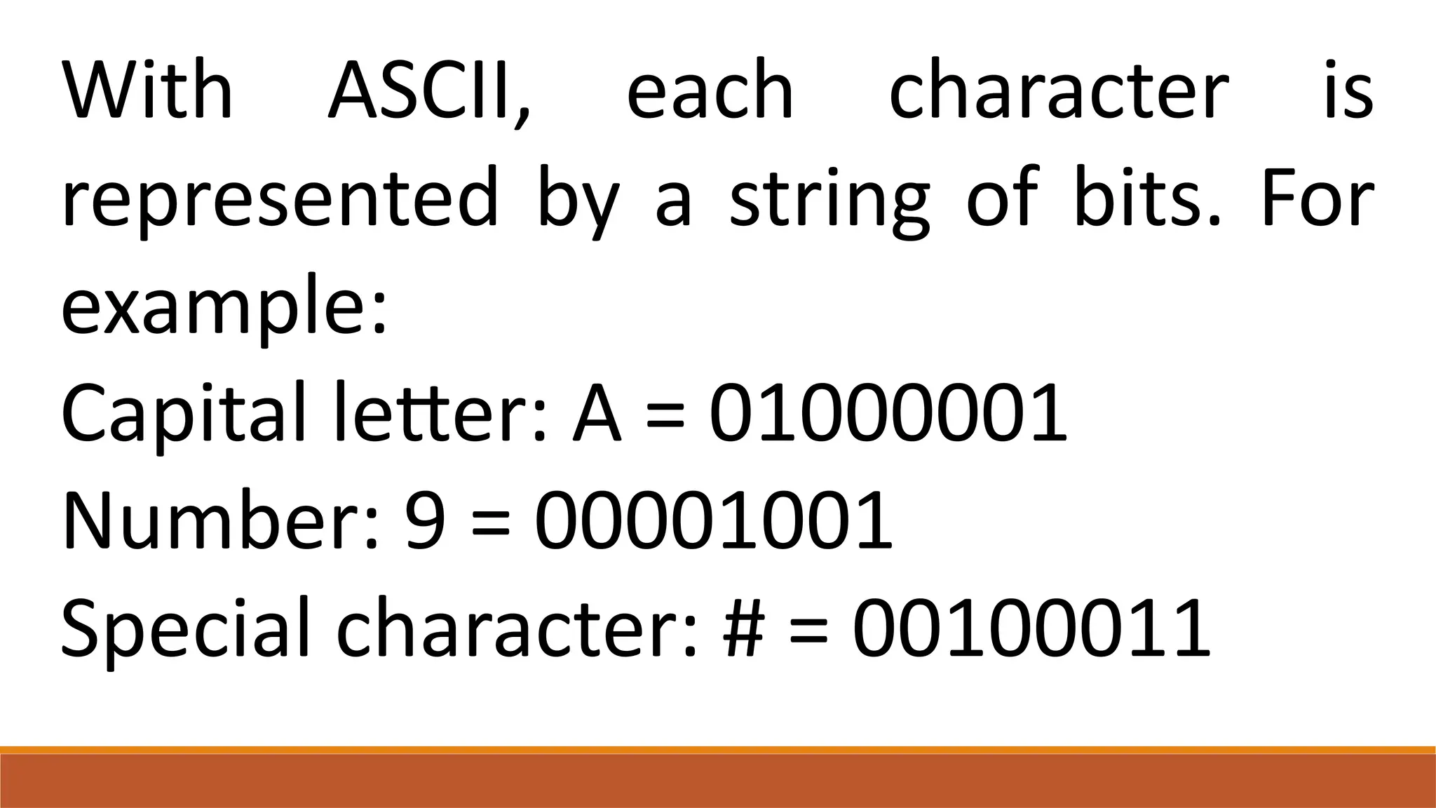 With ASCII, each character is
represented by a string of bits. For
example:
Capital letter: A = 01000001
Number: 9 = 00001001
Special character: # = 00100011
 