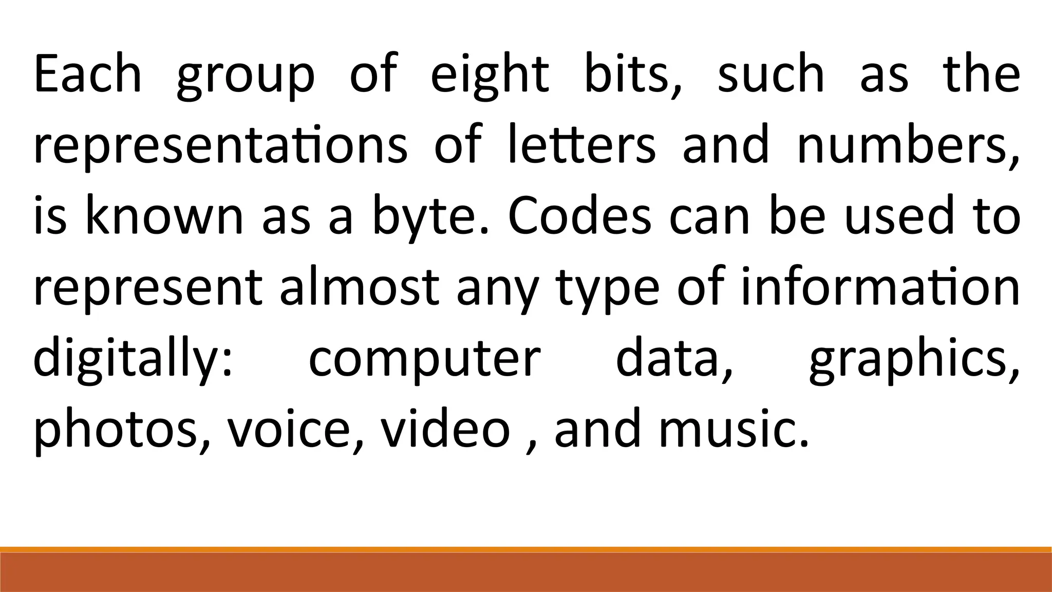 Each group of eight bits, such as the
representations of letters and numbers,
is known as a byte. Codes can be used to
represent almost any type of information
digitally: computer data, graphics,
photos, voice, video , and music.
 