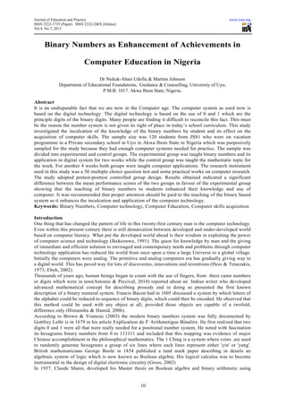 Journal of Education and Practice www.iiste.org
ISSN 2222-1735 (Paper) ISSN 2222-288X (Online)
Vol.4, No.7, 2013
10
Binary Numbers as Enhancement of Achievements in
Computer Education in Nigeria
Dr Nsikak-Abasi Udofia & Martins Johnson
Department of Educational Foundations, Guidance & Counselling, University of Uyo,
P.M.B. 1017. Akwa Ibom State, Nigeria.
Abstract
It is an undisputable fact that we are now in the Computer age. The computer system as used now is
based on the digital technology. The digital technology is based on the use of 0 and 1 which are the
principle digits of the binary digits. Many people are finding it difficult to reconcile this fact. This must
be the reason the number system is not given its right of place in today’s school curriculum. This study
investigated the inculcation of the knowledge of the binary numbers by student and its effect on the
acquisition of computer skills. The sample size was 120 students from JSS1 who were on vacation
programme in a Private secondary school in Uyo in Akwa Ibom State in Nigeria which was purposively
sampled for the study because they had enough computer systems needed for practice. The sample was
divided into experimental and control groups. The experimental group was taught binary numbers and its
application in digital system for two weeks while the control group was taught the mathematic topic for
the week. For another 4 weeks both groups were taught computer applications. The research instrument
used in this study was a 50 multiple choice question test and some practical works on computer research.
The study adopted pretest-posttest controlled group design. Results obtained indicated a significant
difference between the mean performance scores of the two groups in favour of the experimental group
showing that the teaching of binary numbers to students enhanced their knowledge and use of
computer. It was recommended that proper attention should be paid to the teaching of the binary based
system as it enhances the inculcation and application of the computer technology.
Keywords: Binary Numbers, Computer technology, Computer Education, Computer skills acquisition
Introduction
One thing that has changed the pattern of life in this twenty-first century man is the computer technology.
Even within this present century there is still demarcation between developed and under-developed world
based on computer literacy. What put the developed world ahead is their wisdom in exploiting the power
of computer science and technology (Ikekeonwu, 1991). The quest for knowledge by man and the giving
of immediate and efficient solution to envisaged and contemporary needs and problems through computer
technology application has reduced the world from once upon a time a large Universe to a global village.
Initially the computers were analog. The primitive and analog computers era has gradually giving way to
a digital world. This has paved way for lots of discoveries, innovations and inventions (Hess & Tenezakis,
1973; Eboh, 2002).
Thousands of years ago, human beings began to count with the use of fingers, from there came numbers
or digits which were in tens(Antonio & Percival, 2010) reported about an Indian writer who developed
advanced mathematical concept for describing prosody and in doing so presented the first known
description of a binary numeral system. Francis Bacon had in 1605 discussed a system by which letters of
the alphabet could be reduced to sequence of binary digits, which could then be encoded. He observed that
this method could be used with any object at all; provided those objects are capable of a twofold,
difference only (Himanshu & Hamid, 2006).
According to Brown & Vranesic (2003) the modern binary numbers system was fully documented by
Gottfrey Leibr iz in 1679 in his article Explication de I' Arithmetigue BinaIire. He first realized that two
digits 0 and 1 were all that were really needed for a positional number system. He noted with fascination
its hexagrams binary numbers from 0 to 111111 and included that this mapping was evidence of major
Chinese accomplishment in the philosophical mathematics. The 1 Ching is a system where coins .are used
to randomly generate hexagrams a group of six lines where each lines represent either 'yin' or 'yang'.
British mathematicians George Boole in 1854 published a land mark paper describing in details an
algebraic system of logic which is now known as Boolean algebra. His logical calculus was to become
instrumental in the design of digital electronic circuitry (Gross, 2002)
In 1937, Claude Shann, developed his Master thesis on Boolean algebra and binary arithmetic using
 