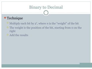 Binary to Decimal
Technique
 Multiply each bit by 2n
, where n is the “weight” of the bit
 The weight is the position of the bit, starting from 0 on the
right
 Add the results
 