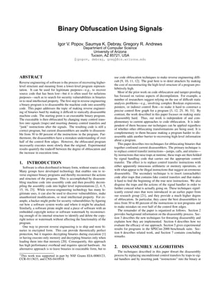 Binary Obfuscation Using Signals∗
Igor V. Popov, Saumya K. Debray, Gregory R. Andrews
Department of Computer Science
University of Arizona
Tucson, AZ 85721, USA
{ipopov, debray, greg}@cs.arizona.edu
ABSTRACT
Reverse engineering of software is the process of recovering higher-
level structure and meaning from a lower-level program represen-
tation. It can be used for legitimate purposes—e.g., to recover
source code that has been lost—but it is often used for nefarious
purposes—such as to search for security vulnerabilities in binaries
or to steal intellectual property. The ﬁrst step in reverse engineering
a binary program is to disassemble the machine code into assembly
code. This paper addresses the topic of making reverse engineer-
ing of binaries hard by making it difﬁcult to statically disassemble
machine code. The starting point is an executable binary program.
The executable is then obfuscated by changing many control trans-
fers into signals (traps) and inserting dummy control transfers and
“junk” instructions after the signals. The resulting code is still a
correct program, but current disassemblers are unable to disassem-
ble from 30 to 80 percent of the instructions in the program. Fur-
thermore, the disassemblers have a mistaken understanding of over
half of the control ﬂow edges. However, the obfuscated program
necessarily executes more slowly than the original. Experimental
results quantify the tradeoff between the degree of obfuscation and
the increase in execution time.
1. INTRODUCTION
Software is often distributed in binary form, without source code.
Many groups have developed technology that enables one to re-
verse engineer binary programs and thereby reconstruct the actions
and structure of the program. This is accomplished by disassem-
bling machine code into assembly code and then possibly decom-
piling the assembly code into higher level representations [2, 4, 5,
15, 16, 23]. While reverse-engineering technology has many le-
gitimate uses, it can also be used to discover vulnerabilities, make
unauthorized modiﬁcations, or steal intellectual property. For ex-
ample, a hacker might probe for security vulnerabilities by ﬁguring
out how a software system works and where it might be attacked.
Similarly, a software pirate might steal a piece of software with an
embedded copyright notice or software watermark by reconstruct-
ing enough of its internal structure to identify and delete the copy-
right notice or watermark without affecting the functionality of the
program.
One way to prevent reverse engineering is to ship and store bi-
naries in encrypted form. This can provide theoretically perfect
protection, but it requires decrypting binaries during execution [1]
or having execute-only memory and decrypting binaries only when
loading them into that memory [20]. Consequently, this approach
has high performance overhead and requires special hardware. An
alternative approach is to leave binaries in executable form, but to
∗
This work was supported in part by NSF Grants EIA-0080123,
CCR-0113633, and CNS-0410918
use code obfuscation techniques to make reverse engineering difﬁ-
cult [9, 10, 11, 12]. The goal here is to deter attackers by making
the cost of reconstructing the high-level structure of a program pro-
hibitively high.
Most of the prior work on code obfuscation and tamper-prooﬁng
has focused on various aspects of decompilation. For example, a
number of researchers suggest relying on the use of difﬁcult static
analysis problems—e.g., involving complex Boolean expressions,
pointers, or indirect control ﬂow—to make it hard to construct a
precise control ﬂow graph for a program [3, 12, 25, 30, 31]. By
contrast, the work described in this paper focuses on making static
disassembly hard. Thus, our work is independent of and com-
plementary to current approaches to code obfuscation. It is inde-
pendent of them because our techniques can be applied regardless
of whether other obfuscating transformations are being used. It is
complementary to them because making a program harder to dis-
assemble adds another barrier to recovering high-level information
about a program.
This paper describes two techniques for obfuscating binaries that
together confound current disassemblers. The primary technique is
to replace control transfer instructions—jumps, calls, and returns—
by instructions that raise traps at runtime; these traps are then ﬁelded
by signal handling code that carries out the appropriate control
transfer. The effect is to replace control transfer instructions with
either apparently innocuous arithmetic or memory operations, or
with what appear to be illegal instructions that suggest an erroneous
disassembly. The secondary technique is to insert (unreachable)
code after traps that contains fake control transfers and that makes
it hard to ﬁnd the beginning of the true next instructions. We also
disguise the traps and the actions of the signal handler in order to
further conceal what is actually going on. These techniques signif-
icantly extend ones that were introduced in an earlier paper from
our research group [21], and they provide a much higher degree
of obfuscation. In particular, they cause the best disassemblers to
miss from 30 to 80 percent of the instructions in test programs and
to make mistakes on over half of the control ﬂow edges.
The remainder of the paper is organized as follows. Section 2
provides background information on the disassembly process. Sec-
tion 3 describes the new techniques for thwarting disassembly and
explains how they are implemented. Section 4 describes how we
evaluate the efﬁcacy of our approach. Section 5 gives experimental
results for programs in the SPECint-2000 benchmark suite. Sec-
tion 6 describes related work, and Section 7 contains concluding
remarks.
2. DISASSEMBLY ALGORITHMS
The techniques described in this paper thwart the disassembly
process by replacing unconditional control transfers by traps to sig-
nal handlers and by inserting junk “instructions” into the binary at
 