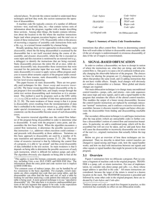 selected places. To provide the context needed to understand these
techniques and how they work, this section summarizes the opera-
tion of disassemblers.
A machine code ﬁle typically consists of a number of different
sections—text, read-only data, etc.—that contain various sorts of
information about the program, together with a header describing
these sections. Among other things, the header contains informa-
tion about the location in the ﬁle where the machine instructions
begin (and where program execution begins), and the total size or
extent of these instructions1
[19]. Disassembly refers to the process
of recovering a sequence of assembly code instructions from such
a ﬁle, e.g., in a textual format readable by a human being.
Broadly speaking, there are two approaches to disassembly: static
disassembly, where the ﬁle being disassembled is examined by the
disassembler but is not itself executed during the course of dis-
assembly; and dynamic disassembly, where the ﬁle is executed on
some input and this execution is monitored by an external tool (e.g.,
a debugger) to identify the instructions that are being executed.
Static disassembly processes the entire ﬁle all at once, while dy-
namic disassembly only disassembles those instructions that were
executed for the particular input that was used. Moreover, with
static disassembly it is easier to apply various ofﬂine program anal-
yses to reason about semantic aspects of the program under consid-
eration. For these reasons, static disassembly is a popular choice
for low level reverse engineering.
This paper focuses on static disassembly. There are two gener-
ally used techniques for this: linear sweep and recursive traver-
sal [26]. The linear sweep algorithm begins disassembly at the in-
put program’s ﬁrst executable byte, and simply sweeps through the
entire text section disassembling each instruction as it is encoun-
tered. This method is used by programs such as the GNU utility
objdump [24] as well as a number of link-time optimization tools
[8, 22, 28]. The main weakness of linear sweep is that it is prone
to disassembly errors resulting from the misinterpretation of data
that is embedded in the instruction stream (e.g., jump tables). Only
under special circumstances, e.g., when an invalid opcode is en-
countered, can the disassembler become aware of such disassembly
errors.
The recursive traversal algorithm uses the control ﬂow behav-
ior of the program being disassembled in order to determine what
to disassemble. It starts with the program’s entry point, and dis-
assembles the ﬁrst basic block. When the algorithm encounters a
control ﬂow instruction, it determines the possible successors of
that instruction—i.e., addresses where execution could continue—
and proceeds with disassembly at those addresses. Variations on
this basic approach to disassembly are used by a number of bi-
nary translation and optimization systems [5, 27, 29]. The main
virtue of recursive traversal is that by following the control ﬂow
of a program, it is able to “go around” and thus avoid disassembly
of data embedded in the text section. Its main weakness is that it
depends on being able to determine the possible successors of each
such instruction, which is difﬁcult for indirect jumps and calls.2
The algorithm obviously also depends on being able to ﬁnd all the
1
This applies to most ﬁle formats commonly encountered in prac-
tice, including Unix a.out, ELF, COFF, and DOS EXE ﬁles. The
information about the entry point and code section size is implicit
in DOS COM ﬁles.
2
For common cases of indirect jumps, this can be handled by ad
hoc extensions to the basic algorithm. For example, switch state-
ments are often compiled into code that uses jump tables, and the
disassembler can often ﬁnd the base and size of such a table by
looking for and then analyzing a code pattern that indicates a jump
table is being used. A more general technique is to use “speculative
disassembly” [6]. The idea here is to process undisassembled por-
tions of the text segment that appear to be code, in the expectation
that they might be the targets of indirect function calls.
TRAP code
Bogus code
Code−after
Setup code
Code−before
TRANSFER
(b) Obfuscated code(a) Original code
Code−after
{
Code−before
Figure 1: Summary of Source Code Transformations
instructions that affect control ﬂow. Errors in determining control
ﬂow will result either in failure to disassemble some reachable code
(if the set of targets is underestimated) or erroneous disassembly of
data (if the set of targets is overestimated).
3. SIGNAL-BASED OBFUSCATION
In order to confuse a disassembler, we have to disrupt its notion
of where the instructions are, what they are doing, and what the
control ﬂow is. Our goal is to cause a lot of confusion without actu-
ally changing the observable behavior of the program. The choices
we have for altering the program are (1) changing instructions to
others that produce the same result, and (2) adding instructions that
do not have visible effects. Simple, local changes will obviously
not confuse a disassembler or a human. More global and drastic
changes are required.
Our main obfuscation technique is to change many unconditional
control transfers—jumps, calls, and returns—into code sequences
that cause traps and raise signals, and to add a signal handler to the
program that simulates the effects of the altered control transfers.
This muddies the output of a linear sweep disassembler, because
the control transfer instructions are replaced by seemingly innocu-
ous “normal” instructions, and it confuses a recursive traversal dis-
assembler, because it obscures transfer targets and hence often pre-
vents the disassembler from ﬁnding and disassembling reachable
code.
Our secondary obfuscation technique is to add bogus instructions
after the trap points (which are unreachable code) to further con-
fuse a disassembler’s notion of control ﬂow and instruction bound-
aries. In particular, we add a conditional jump, which will be dis-
assembled but will not ever be taken, and we add junk bytes that
will cause the disassembler to incorrectly disassemble one or more
of the real (i.e., original) instructions that actually follow the trap
point.
Below we give an overview of how these techniques are im-
plemented. Then we describe in detail how control transfers are
changed to signal-raising and bogus code, how the signal handler
works, and how we deal with interactions between our signals and
other signals or signal handlers that might be present in the original
program.
3.1 Overview
Figure 1 summarizes how we obfuscate a program. Part (a) con-
tains a fragment of machine code in the original program. TRANS-
FER is a jump, call, or return instruction. For ease of implemen-
tation, we consider only direct jumps and calls—i.e., those whose
target address is speciﬁed in the code.3
All return instructions are
considered, because the target of the return is stored in a known
location on the stack. The TRANSFER instruction is preceded and
followed by some other code in the original program; these are in-
dicated by Code-before and Code-after.
3
Indirect jumps and calls are much less frequent in practice, so this
restriction has essentially no effect on our obfuscation results.
 