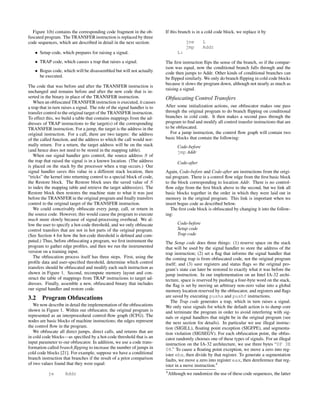 Figure 1(b) contains the corresponding code fragment in the ob-
fuscated program. The TRANSFER instruction is replaced by three
code sequences, which are described in detail in the next section:
• Setup code, which prepares for raising a signal.
• TRAP code, which causes a trap that raises a signal.
• Bogus code, which will be disassembled but will not actually
be executed.
The code that was before and after the TRANSFER instruction is
unchanged and remains before and after the new code that is in-
serted in the binary in place of the TRANSFER instruction.
When an obfuscated TRANSFER instruction is executed, it causes
a trap that in turn raises a signal. The role of the signal handler is to
transfer control to the original target of the TRANSFER instruction.
To effect this, we build a table that contains mappings from the ad-
dresses of TRAP instructions to the target(s) of the corresponding
TRANSFER instruction. For a jump, the target is the address in the
original instruction. For a call, there are two targets: the address
of the called function, and the address to which the call would nor-
mally return. For a return, the target address will be on the stack
(and hence does not need to be stored in the mapping table).
When our signal handler gets control, the source address S of
the trap that raised the signal is in a known location. (The address
is placed on the stack by the processor when a trap occurs.) Our
signal handler saves this value in a different stack location, then
“tricks” the kernel into returning control to a special block of code,
the Restore block. The Restore block uses the saved value of S
to index the mapping table and retrieve the target address(es). The
Restore block then restores the machine state to what it was just
before the TRANSFER in the original program and ﬁnally transfers
control to the original target of the TRANSFER instruction.
We could conceivably obfuscate every jump, call, or return in
the source code. However, this would cause the program to execute
much more slowly because of signal-processing overhead. We al-
low the user to specify a hot-code threshold, and we only obfuscate
control transfers that are not in hot parts of the original program.
(See Section 4 for how the hot-code threshold is deﬁned and com-
puted.) Thus, before obfuscating a program, we ﬁrst instrument the
program to gather edge proﬁles, and then we run the instrumented
version on a training input.
The obfuscation process itself has three steps. First, using the
proﬁle data and user-speciﬁed threshold, determine which control
transfers should be obfuscated and modify each such instruction as
shown in Figure 1. Second, recompute memory layout and con-
struct the table of mappings from TRAP instructions to target ad-
dresses. Finally, assemble a new, obfuscated binary that includes
our signal handler and restore code.
3.2 Program Obfuscations
We now describe in detail the implementation of the obfuscations
shown in Figure 1. Within our obfuscator, the original program is
represented as an interprocedural control-ﬂow graph (ICFG). The
nodes are basic blocks of machine instructions; the edges represent
the control ﬂow in the program.
We obfuscate all direct jumps, direct calls, and returns that are
in cold code blocks—as speciﬁed by a hot-code threshold that is an
input parameter to our obfuscator. In addition, we use a code trans-
formation called branch ﬂipping to increase the number of jumps in
cold code blocks [21]. For example, suppose we have a conditional
branch instruction that branches if the result of a prior comparison
of two values found that they were equal:
je Addr
If this branch is in a cold code block, we replace it by
jne L
jmp Addr
L:
The ﬁrst instruction ﬂips the sense of the branch, so if the compar-
ison was equal, now the conditional branch falls through and the
code then jumps to Addr. Other kinds of conditional branches can
be ﬂipped similarly. We only do branch ﬂipping in cold code blocks
because it slows the program down, although not nearly as much as
raising a signal.
Obfuscating Control Transfers
After some initialization actions, our obfuscator makes one pass
through the original program to do branch ﬂipping on conditional
branches in cold code. It then makes a second pass through the
program to ﬁnd and modify all control transfer instructions that are
to be obfuscated.
For a jump instruction, the control ﬂow graph will contain two
basic blocks that contain the following:
Code-before
jmp Addr
Code-after
Again, Code-before and Code-after are instructions from the origi-
nal program. There is a control ﬂow edge from the ﬁrst basic block
to the block corresponding to location Addr. There is no control-
ﬂow edge from the ﬁrst block above to the second, but we link all
basic blocks together in the order in which they were laid out in
memory in the original program. This link is important when we
insert bogus code as described below.
The ﬁrst code block is obfuscated by changing it into the follow-
ing:
Code-before
Setup code
Trap code
The Setup code does three things: (1) reserve space on the stack
that will be used by the signal handler to store the address of the
trap instruction; (2) set a ﬂag that informs the signal handler that
the coming trap is from obfuscated code, not the original program
itself; and (3) save registers and status ﬂags so the original pro-
gram’s state can later be restored to exactly what it was before the
jump instruction. In our implementation on an Intel IA-32 archi-
tecture, space is reserved by pushing a four-byte word on the stack,
the ﬂag is set by moving an arbitrary non-zero value into a global
memory location reserved by the obfuscator, and registers and ﬂags
are saved by executing pusha and pushf instructions.
The Trap code generates a trap, which in turn raises a signal.
We only raise signals for which the default action is to dump core
and terminate the program in order to avoid interfering with sig-
nals or signal handlers that might be in the original program (see
the next section for details). In particular we use illegal instruc-
tion (SIGILL), ﬂoating point exception (SIGFPE), and segmenta-
tion violation (SIGSEGV). For each obfuscation point, the obfus-
cator randomly chooses one of these types of signals. For an illegal
instruction on the IA-32 architecture, we use three bytes “0F 3E
08.” To cause a ﬂoating point exception, we move a zero into reg-
ister ebx, then divide by that register. To generate a segmentation
faults, we move a zero into register eax, then dereference that reg-
ister in a move instruction.4
4
Although we randomize the use of these code sequences, the latter
 