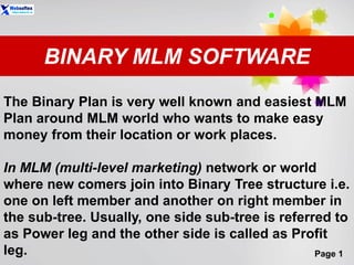 Page 1
BINARY MLM SOFTWARE
The Binary Plan is very well known and easiest MLM
Plan around MLM world who wants to make easy
money from their location or work places.
In MLM (multi-level marketing) network or world
where new comers join into Binary Tree structure i.e.
one on left member and another on right member in
the sub-tree. Usually, one side sub-tree is referred to
as Power leg and the other side is called as Profit
leg.
 