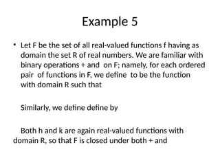Example 5
• Let F be the set of all real-valued functions f having as
domain the set R of real numbers. We are familiar with
binary operations + and on F; namely, for each ordered
pair of functions in F, we define to be the function
with domain R such that
Similarly, we define define by
Both h and k are again real-valued functions with
domain R, so that F is closed under both + and
 