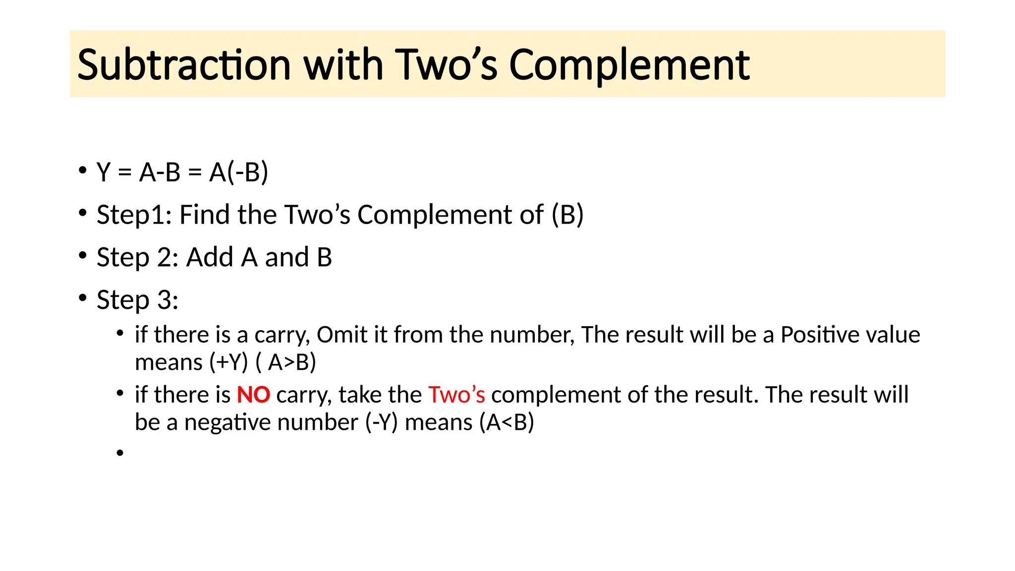 Subtraction with Two’s Complement
• Y = A-B = A(-B)
• Step1: Find the Two’s Complement of (B)
• Step 2: Add A and B
• Step 3:
• if there is a carry, Omit it from the number, The result will be a Positive value
means (+Y) ( A>B)
• if there is NO carry, take the Two’s complement of the result. The result will
be a negative number (-Y) means (A<B)
•
 