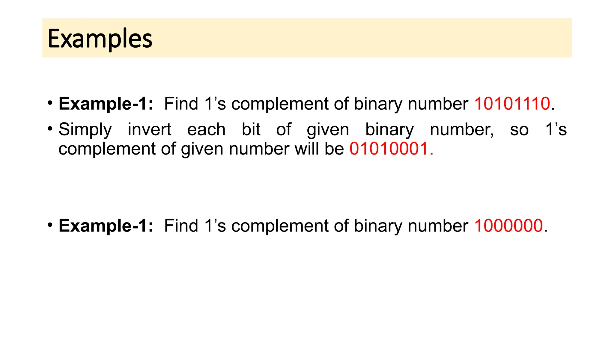 Examples
• Example-1: Find 1’s complement of binary number 10101110.
• Simply invert each bit of given binary number, so 1’s
complement of given number will be 01010001.
• Example-1: Find 1’s complement of binary number 1000000.
 