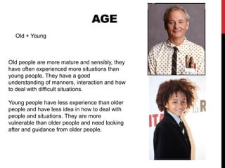 AgeOld + YoungOld people are more mature and sensibly, they have often experienced more situations than young people. They have a good understanding of manners, interaction and how to deal with difficult situations.Young people have less experience than older people and have less idea in how to deal with people and situations. They are more vulnerable than older people and need looking after and guidance from older people. 