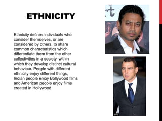EthnicityEthnicity defines individuals who consider themselves, or are considered by others, to share common characteristics which differentiate them from the other collectivities in a society, within which they develop distinct cultural behaviour. People with different ethnicity enjoy different things, Indian people enjoy Bollywood films and American people enjoy films created in Hollywood. 