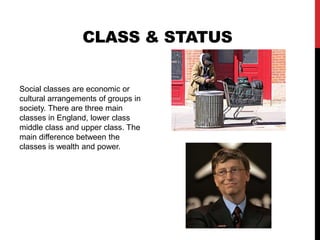 Class & StatusSocial classes are economic or cultural arrangements of groups in society. There are three main classes in England, lower class middle class and upper class. The main difference between the classes is wealth and power. 
