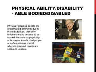 Physical ability/disability - able bodied/disabled Physicaly disabled people are often treated differently due to there disabilities, they very unfortunate and deserve to be treated the same as physically able people. Able bodied people are often seen as normal whereas disabled people are seen and unusual. 