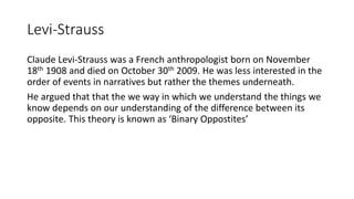 Levi-Strauss
Claude Levi-Strauss was a French anthropologist born on November
18th 1908 and died on October 30th 2009. He was less interested in the
order of events in narratives but rather the themes underneath.
He argued that that the we way in which we understand the things we
know depends on our understanding of the difference between its
opposite. This theory is known as ‘Binary Oppostites’
 