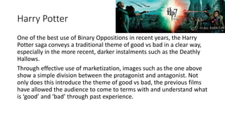 Harry Potter
One of the best use of Binary Oppositions in recent years, the Harry
Potter saga conveys a traditional theme of good vs bad in a clear way,
especially in the more recent, darker instalments such as the Deathly
Hallows.
Through effective use of marketization, images such as the one above
show a simple division between the protagonist and antagonist. Not
only does this introduce the theme of good vs bad, the previous films
have allowed the audience to come to terms with and understand what
is ‘good’ and ‘bad’ through past experience.
 