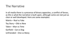 The Narrative
In all media there is a presence of binary opposites, a conflict of forces,
as this is what the narrative is built upon, although some are not just as
clear or well developed. Here are some examples:
Matrix – Real vs Fake
Toy Story – Old vs New
Taken – Man vs Time
Garfield – Cat vs Dog
Unfriended – One vs Many
 