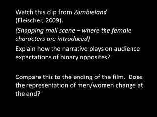 Watch this clip from Zombieland
(Fleischer, 2009).
(Shopping mall scene – where the female
characters are introduced)
Explain how the narrative plays on audience
expectations of binary opposites?

Compare this to the ending of the film. Does
the representation of men/women change at
the end?
 
