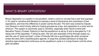 WHAT IS BINARY OPPOSITION?
Binary Opposition is a system in structuralism, where a word or concept has a pair that opposes
it. It’s used in narrative and literature to express a level of dominance and submission of two
oppositions, and how this difference in power carries the plot. The term was coined by Claude
Levi Strauss in which binary refers to it being grouped as a two, and opposition to a word and its
antonym. The system is commonly used in narrative, especially when hand-in-hand with
Narrative Theory (Tzvetan Todorov) in that the equilibrium is set by X and is disrupted by Y (X
being one of the opposites, Y being its pair). We can see examples of this through soaps e.g.
with the use of “good and bad”; a town of friendly folk live a good/happy life when someone
enters the story with a bad/disruptive agenda. In soap this constant pendulum to keep the
storyline open-ended and continuous so the equilibrium cycle is in a loop forever until the show
gets cancelled.
 