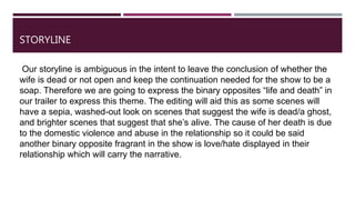 STORYLINE
Our storyline is ambiguous in the intent to leave the conclusion of whether the
wife is dead or not open and keep the continuation needed for the show to be a
soap. Therefore we are going to express the binary opposites “life and death” in
our trailer to express this theme. The editing will aid this as some scenes will
have a sepia, washed-out look on scenes that suggest the wife is dead/a ghost,
and brighter scenes that suggest that she’s alive. The cause of her death is due
to the domestic violence and abuse in the relationship so it could be said
another binary opposite fragrant in the show is love/hate displayed in their
relationship which will carry the narrative.
 