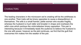 CHARACTERS
The leading characters in the microcosm we’re creating will be the antitheses to
one another. Their traits will be binary opposites to cause a disequilibrium in
themselves. The wife is a small framed, petite woman who exudes fragility,
whereas the husband is much taller and broader in shape and overbears the
wife’s size which portrays the victim/attacker binary opposition. This pair is
interesting because it immediately leads the audience to believe the husband is
the one with power, however as the plot continues, we find that the guilt that
overcomes him makes him the weaker of the pair.
 