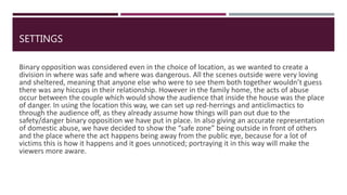 SETTINGS
Binary opposition was considered even in the choice of location, as we wanted to create a
division in where was safe and where was dangerous. All the scenes outside were very loving
and sheltered, meaning that anyone else who were to see them both together wouldn’t guess
there was any hiccups in their relationship. However in the family home, the acts of abuse
occur between the couple which would show the audience that inside the house was the place
of danger. In using the location this way, we can set up red-herrings and anticlimactics to
through the audience off, as they already assume how things will pan out due to the
safety/danger binary opposition we have put in place. In also giving an accurate representation
of domestic abuse, we have decided to show the “safe zone” being outside in front of others
and the place where the act happens being away from the public eye, because for a lot of
victims this is how it happens and it goes unnoticed; portraying it in this way will make the
viewers more aware.
 