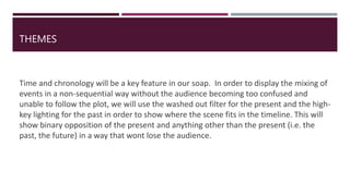 THEMES
Time and chronology will be a key feature in our soap. In order to display the mixing of
events in a non-sequential way without the audience becoming too confused and
unable to follow the plot, we will use the washed out filter for the present and the high-
key lighting for the past in order to show where the scene fits in the timeline. This will
show binary opposition of the present and anything other than the present (i.e. the
past, the future) in a way that wont lose the audience.
 