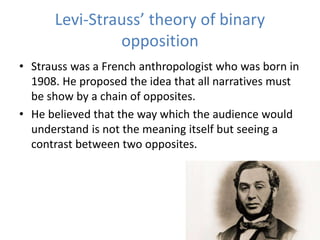 Levi-Strauss’ theory of binary
opposition
• Strauss was a French anthropologist who was born in
1908. He proposed the idea that all narratives must
be show by a chain of opposites.
• He believed that the way which the audience would
understand is not the meaning itself but seeing a
contrast between two opposites.
 