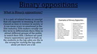 Binary oppositions
What is Binary oppositions?
It is a pair of related terms or concept
that are opposite in meaning. It can be
classed as men vs women in society or
it can mean scary vs emotional in the
film industry. Film makers usually use
this term to differentiate there films to
attract different groups of the public
to watch their film. I believe we used
binary oppositions (good vs bad) as
the students in the log cabin are the in
the wrong for visiting the log cabin
alone yet there are a lot
 