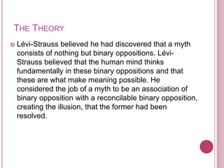 THE THEORY
 Lévi-Strauss believed he had discovered that a myth
consists of nothing but binary oppositions. Lévi-
Strauss believed that the human mind thinks
fundamentally in these binary oppositions and that
these are what make meaning possible. He
considered the job of a myth to be an association of
binary opposition with a reconcilable binary opposition,
creating the illusion, that the former had been
resolved.
 