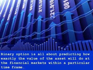 Binary option is all about predicting how
exactly the value of the asset will do at
the financial markets within a particular
time frame.
 