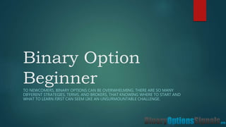Binary Option
BeginnerTO NEWCOMERS, BINARY OPTIONS CAN BE OVERWHELMING. THERE ARE SO MANY
DIFFERENT STRATEGIES, TERMS, AND BROKERS, THAT KNOWING WHERE TO START AND
WHAT TO LEARN FIRST CAN SEEM LIKE AN UNSURMOUNTABLE CHALLENGE.
 