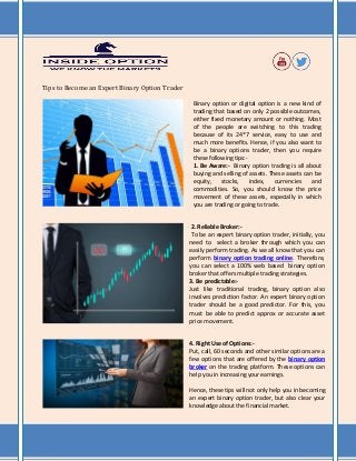 Tips to Become an Expert Binary Option Trader
Binary option or digital option is a new kind of
trading that based on only 2 possible outcomes,
either fixed monetary amount or nothing. Most
of the people are switching to this trading
because of its 24*7 service, easy to use and
much more benefits. Hence, if you also want to
be a binary options trader, then you require
these following tips:-
1. Be Aware:- Binary option trading is all about
buying and selling of assets. These assets can be
equity, stocks, index, currencies and
commodities. So, you should know the price
movement of these assets, especially in which
you are trading or going to trade.
2. Reliable Broker:-
To be an expert binary option trader, initially, you
need to select a broker through which you can
easily perform trading. As we all know that you can
perform binary option trading online. Therefore,
you can select a 100% web based binary option
broker that offers multiple trading strategies.
3. Be predictable:-
Just like traditional trading, binary option also
involves prediction factor. An expert binary option
trader should be a good predictor. For this, you
must be able to predict approx or accurate asset
price movement.
4. Right Use of Options:-
Put, call, 60 seconds and other similar options are a
few options that are offered by the binary option
broker on the trading platform. These options can
help you in increasing your earnings.
Hence, these tips will not only help you in becoming
an expert binary option trader, but also clear your
knowledge about the financial market.
 