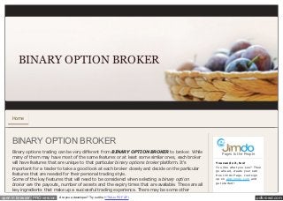BINARY OPTION BROKER



     Home




     BINARY OPTION BROKER
     Binary options trading can be very different from BINARY OPTION BROKER to broker. While               Pages to the People
     many of them may have most of the same features or at least some similar ones, each broker
     will have features that are unique to that particular binary options broker platform. It's        You can do it, too!
                                                                                                       You lik e what you se e ? The n
     important for a trader to take a good look at each broker closely and decide on the particular
                                                                                                       go ahe ad, cre ate your own
     features that are needed for their personal trading style.                                        fre e Jim do Page . Just sign
     Some of the key features that will need to be considered when selecting a binary option           up on www.jim do.com and
                                                                                                       ge t starte d!
     broker are the payouts, number of assets and the expiry times that are available. These are all
     key ingredients that make up a successful trading experience. There may be some other
open in browser PRO version   Are you a developer? Try out the HTML to PDF API                                                    pdfcrowd.com
 