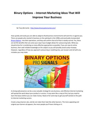 Binary Options - Internet Marketing Ideas That Will
                  Improve Your Business
 ______________________________________________
        By Tracy Bernardo - http://www.binaryoptionsclub.com/



How quickly and easily you are able to adapt to fluid business environments will work for or against you.
There are people who started in business on the web back in the 1990s and eventually incorporated
Binary Options into their operations, and they will confirm that all of that is totally normal. Yes, there
are terrific benefits that can come your way if your budget allows for outsourcing tasks. What you
should strive for is combining as many effective approaches as possible. If you are new to online
business, then seek reliable knowledge on the subject so you will possibly avoid costly missteps.
However, regardless of how you approach outsourcing or anything else, just recover and roll with any
mistakes you may make.




A strong web presence can be a very valuable strategy for any business, and effective Internet marketing
will spread the word about your product or service. It may seem like a snap at first, but you need to
learn the basics before you can make money. Read on for some tips to get yourself started on the path
to Internet marketing success.

Create unique banner ads, and do not make them look like other banners. The more appealing and
original your banner ad appears, the more people you'll have clicking on it.
 