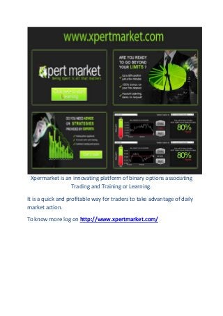 Xpermarket is an innovating platform of binary options associating
Trading and Training or Learning.
It is a quick and profitable way for traders to take advantage of daily
market action.
To know more log on http://www.xpertmarket.com/

 