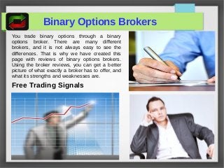 Binary Options Brokers
You trade binary options through a binary
options broker. There are many different
brokers, and it is not always easy to see the
differences. That is why we have created this
page with reviews of binary options brokers.
Using the broker reviews, you can get a better
picture of what exactly a broker has to offer, and
what its strengths and weaknesses are.
Free Trading Signals
 