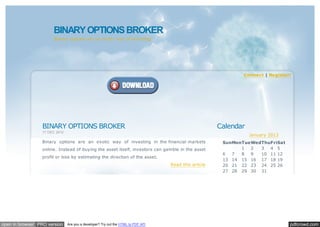 BINARY OPTIONS BROKER
                      Binary options are an exotic way of investing.




                                                                                                              Connect | Register!




                 BINARY OPTIONS BROKER                                                                Calendar
                 17 DEC 2012
                                                                                                                 January 2013
                 Binary options are an exotic way of investing in the financial markets                SunMonTueWedThuFriSat
                 online. Instead of buying the asset itself, investors can gamble in the asset               1  2  3  4 5
                                                                                                       6   7 8  9  10 11 12
                 profit or loss by estimating the direction of the asset.
                                                                                                       13 14 15 16 17 18 19
                                                                                  Read this article    20 21 22 23 24 25 26
                                                                                                       27 28 29 30 31
                                                                                                        << <          > >>




open in browser PRO version    Are you a developer? Try out the HTML to PDF API                                                 pdfcrowd.com
 