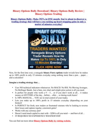 Binary Options Bully Download | Binary Options Bully Review |
                       Binary Options Trading
 Binary Options Bully: Make 392% in ONE month. You’re about to discover a
 trading strategy that will have you racking up heart-stopping gains in only a
                          matter of minutes everyday!




Now, for the first time ever, a renegade binary Forex options trader reveals how he makes
up to 100% profit in only 15 minutes everyday using nothing more than a pen… paper…
and a calculator!

Imagine a trading strategy that…

   •   Uses NO technical indicators whatsoever. No MACD. No RSI. No Moving Averages.
       No Bollinger Bands. Just a bare, raw chart and simple price action is all you need.
   •   Is perfect for people who work a 9 – 5… or if you don’t work at all… it makes
       money at ANYTIME of the day…before… after… or during work hours!
   •   Is 100% MANUAL… YOU are in total control of your trades.
   •   Lets you make up to 100% profit in 15 minutes everyday (depending on your
       broker)!
   •   Is PERFECT for fresh, new traders or frustrated veterans who’re looking to reverse
       their losses and capture regular, consistent gains!
   •   Works with any currency pair!
   •   Doesn’t need much capital to start with – $200 is all you need — and best of all…
   •   IT REQUIRES NO EXPERIENCE WHATSOEVER!

You can find out more about Binary Options Bully by visiting website.
 