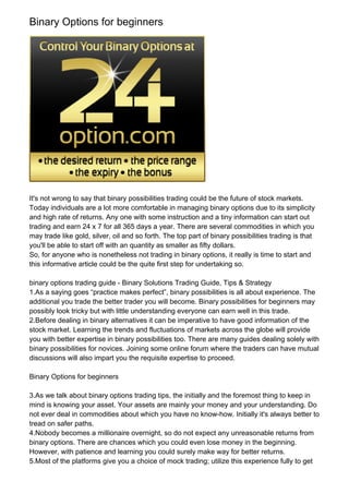 Binary Options for beginners




It's not wrong to say that binary possibilities trading could be the future of stock markets.
Today individuals are a lot more comfortable in managing binary options due to its simplicity
and high rate of returns. Any one with some instruction and a tiny information can start out
trading and earn 24 x 7 for all 365 days a year. There are several commodities in which you
may trade like gold, silver, oil and so forth. The top part of binary possibilities trading is that
you'll be able to start off with an quantity as smaller as fifty dollars.
So, for anyone who is nonetheless not trading in binary options, it really is time to start and
this informative article could be the quite first step for undertaking so.

binary options trading guide - Binary Solutions Trading Guide, Tips & Strategy
1.As a saying goes “practice makes perfect”, binary possibilities is all about experience. The
additional you trade the better trader you will become. Binary possibilities for beginners may
possibly look tricky but with little understanding everyone can earn well in this trade.
2.Before dealing in binary alternatives it can be imperative to have good information of the
stock market. Learning the trends and fluctuations of markets across the globe will provide
you with better expertise in binary possibilities too. There are many guides dealing solely with
binary possibilities for novices. Joining some online forum where the traders can have mutual
discussions will also impart you the requisite expertise to proceed.

Binary Options for beginners

3.As we talk about binary options trading tips, the initially and the foremost thing to keep in
mind is knowing your asset. Your assets are mainly your money and your understanding. Do
not ever deal in commodities about which you have no know-how. Initially it's always better to
tread on safer paths.
4.Nobody becomes a millionaire overnight, so do not expect any unreasonable returns from
binary options. There are chances which you could even lose money in the beginning.
However, with patience and learning you could surely make way for better returns.
5.Most of the platforms give you a choice of mock trading; utilize this experience fully to get
 