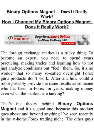 Binary Options Magnet – Does It Really
                  Work?
How I Changed My Binary Options Magnet.
          Does It Really Work?




The foreign exchange market is a tricky thing. To
become an expert, you need to spend years
practicing, making trades and learning how to not
just analyze conditions but “feel” them. So, it’s no
wonder that so many so-called overnight Forex
guru products don’t work. After all, how could a
robot possibly provide the same results as someone
who has been in Forex for years, making money
even when the markets are tanking?

That’s the theory behind Binary Options
Magnet and it’s a good one, because this product
goes above and beyond anything I’ve seen recently
in the at-home Forex trading niche. The other guys
 