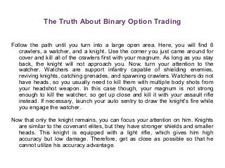 The Truth About Binary Option Trading
Follow the path until you turn into a large open area. Here, you will find 6
crawlers, a watcher, and a knight. Use the corner you just came around for
cover and kill all of the crawlers first with your magnum. As long as you stay
back, the knight will not approach you. Now, turn your attention to the
watcher. Watchers are support infantry capable of shielding enemies,
reviving knights, catching grenades, and spawning crawlers. Watchers do not
have heads, so you usually need to kill them with multiple body shots from
your headshot weapon. In this case though, your magnum is not strong
enough to kill the watcher, so get up close and kill it with your assault rifle
instead. If necessary, launch your auto sentry to draw the knight's fire while
you engage the watcher.
Now that only the knight remains, you can focus your attention on him. Knights
are similar to the covenant elites, but they have stronger shields and smaller
heads. This knight is equipped with a light rifle, which gives him high
accuracy but low damage. Therefore, get as close as possible so that he
cannot utilize his accuracy advantage.
 
