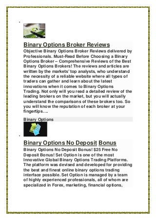 
Binary Options Broker Reviews
Objective Binary Options Broker Reviews delivered by
Professionals. Must-Read Before Choosing a Binary
Options Broker – Comprehensive Reviews of the Best
Binary Options Brokers! The reviews and articles are
written by the markets’ top analysts, who understand
the necessity of a reliable website where all types of
traders can gather and learn about the latest
innovations when it comes to Binary Options
Trading. Not only will you read a detailed review of the
leading brokers on the market, but you will actually
understand the comparisons of these brokers too. So
you will know the reputation of each broker at your
fingertips….
Binary Options

Binary Options No Deposit Bonus
Binary Options No Deposit Bonus! $25 Free No
Deposit Bonus! Set Option is one of the most
Innovative Global Binary Options Trading Platforms.
The platform was devised and developed for providing
the best and finest online binary options trading
interface possible. Set Option is managed by a team
of highly experienced professionals, all of whom are
specialized in Forex, marketing, financial options,
 
