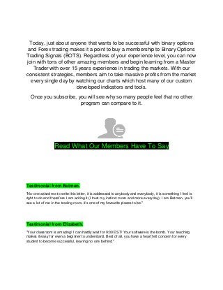Today, just about anyone that wants to be successful with binary options
and Forex trading makes it a point to buy a membership to Binary Options
Trading Signals (BOTS). Regardless of your experience level, you can now
join with tons of other amazing members and begin learning from a Master
Trader with over 15 years experience in trading the markets. With our
consistent strategies, members aim to take massive profits from the market
every single day by watching our charts which host many of our custom
developed indicators and tools.
Once you subscribe, you will see why so many people feel that no other
program can compare to it.
Read What Our Members Have To Say
Testimonial from Batman.
"No-one asked me to write this letter, it is addressed to anybody and everybody, it is something I feel is
right to do and therefore I am writing it (I trust my instinct more and more everyday). I am Batman, you’ll
see a lot of me in the trading room, it’s one of my favourite places to be."
Testimonial from Elizabeth.
"Your classroom is amazing! I can hardly wait for 9:00 EST! Your software is the bomb. Your teaching
makes it easy for even a beginner to understand. Best of all, you have a heart felt concern for every
student to become successful, leaving no one behind."
 