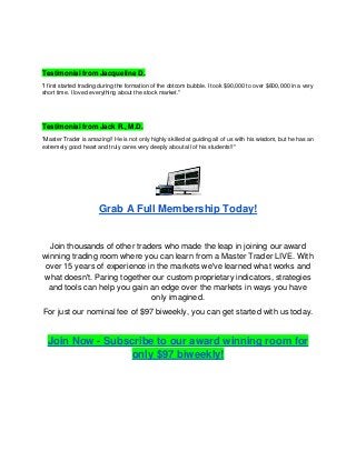 Testimonial from Jacqueline D.
"I first started trading during the formation of the dotcom bubble. I took $90,000 to over $600,000 in a very
short time. I loved everything about the stock market."
Testimonial from Jack R., M.D.
"Master Trader is amazing!! He is not only highly skilled at guiding all of us with his wisdom, but he has an
extremely good heart and truly cares very deeply about all of his students!!"
Grab A Full Membership Today!
Join thousands of other traders who made the leap in joining our award
winning trading room where you can learn from a Master Trader LIVE. With
over 15 years of experience in the markets we've learned what works and
what doesn't. Paring together our custom proprietary indicators, strategies
and tools can help you gain an edge over the markets in ways you have
only imagined.
For just our nominal fee of $97 biweekly, you can get started with us today.
Join Now - Subscribe to our award winning room for
only $97 biweekly!
 