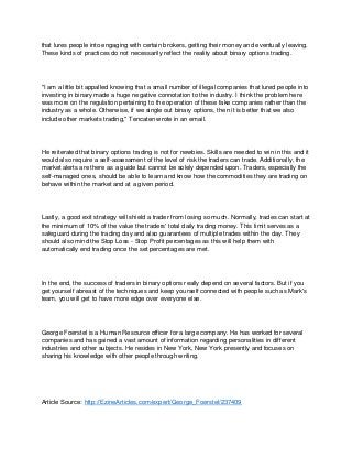 that lures people into engaging with certain brokers, getting their money and eventually leaving.
These kinds of practices do not necessarily reflect the reality about binary options trading.
"I am a little bit appalled knowing that a small number of illegal companies that lured people into
investing in binary made a huge negative connotation to the industry. I think the problem here
was more on the regulation pertaining to the operation of these fake companies rather than the
industry as a whole. Otherwise, if we single out binary options, then it is better that we also
include other markets trading," Tencaten wrote in an email.
He reiterated that binary options trading is not for newbies. Skills are needed to win in this and it
would also require a self-assessment of the level of risk the traders can trade. Additionally, the
market alerts are there as a guide but cannot be solely depended upon. Traders, especially the
self-managed ones, should be able to learn and know how the commodities they are trading on
behave within the market and at a given period.
Lastly, a good exit strategy will shield a trader from losing so much. Normally, trades can start at
the minimum of 10% of the value the traders' total daily trading money. This limit serves as a
safeguard during the trading day and also guarantees of multiple trades within the day. They
should also mind the Stop Loss - Stop Profit percentages as this will help them with
automatically end trading once the set percentages are met.
In the end, the success of traders in binary options really depend on several factors. But if you
get yourself abreast of the techniques and keep yourself connected with people such as Mark's
team, you will get to have more edge over everyone else.
George Foerstel is a Human Resource officer for a large company. He has worked for several
companies and has gained a vast amount of information regarding personalities in different
industries and other subjects. He resides in New York, New York presently and focuses on
sharing his knowledge with other people through writing.
Article Source: http://EzineArticles.com/expert/George_Foerstel/237409
 