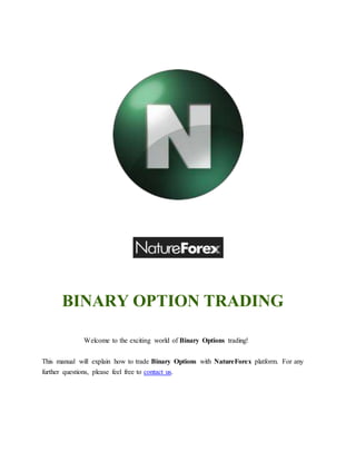 BINARY OPTION TRADING 
Welcome to the exciting world of Binary Options trading! 
This manual will explain how to trade Binary Options with NatureForex platform. For any 
further questions, please feel free to contact us. 
 