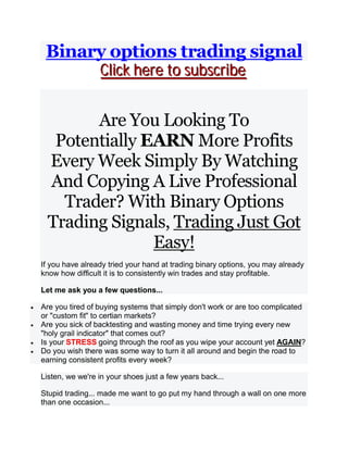 Binary options trading signal
CCCllliiiccckkk hhheeerrreee tttooo sssuuubbbssscccrrriiibbbeee
Are You Looking To
Potentially EARN More Profits
Every Week Simply By Watching
And Copying A Live Professional
Trader? With Binary Options
Trading Signals, Trading Just Got
Easy!
If you have already tried your hand at trading binary options, you may already
know how difficult it is to consistently win trades and stay profitable.
Let me ask you a few questions...
 Are you tired of buying systems that simply don't work or are too complicated
or "custom fit" to certian markets?
 Are you sick of backtesting and wasting money and time trying every new
"holy grail indicator" that comes out?
 Is your STRESS going through the roof as you wipe your account yet AGAIN?
 Do you wish there was some way to turn it all around and begin the road to
earning consistent profits every week?
Listen, we we're in your shoes just a few years back...
Stupid trading... made me want to go put my hand through a wall on one more
than one occasion...
 